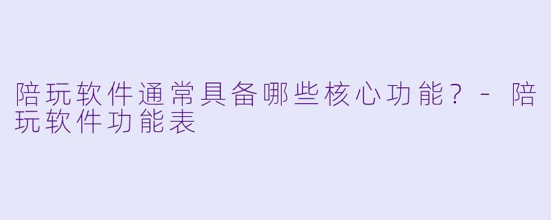 陪玩软件通常具备哪些核心功能?-陪玩软件功能表
