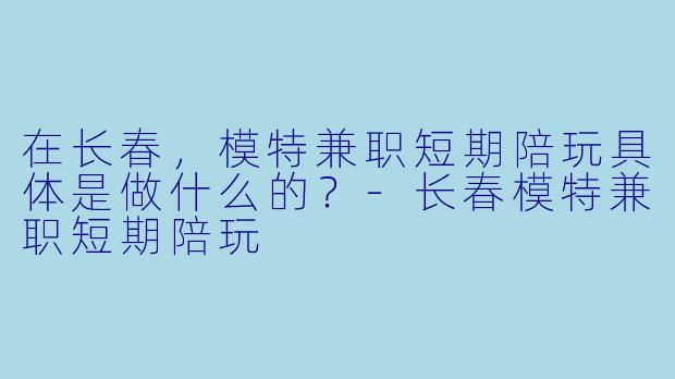 在长春，模特兼职短期陪玩具体是做什么的？-长春模特兼职短期陪玩
