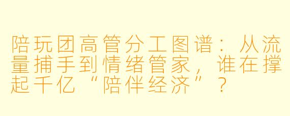 陪玩团高管分工图谱：从流量捕手到情绪管家，谁在撑起千亿“陪伴经济”？