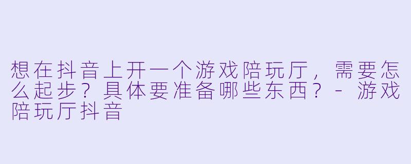 想在抖音上开一个游戏陪玩厅，需要怎么起步？具体要准备哪些东西？-游戏陪玩厅抖音