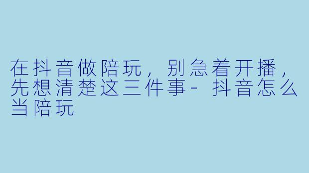 在抖音做陪玩，别急着开播，先想清楚这三件事-抖音怎么当陪玩