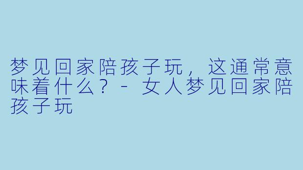 梦见回家陪孩子玩，这通常意味着什么？-女人梦见回家陪孩子玩