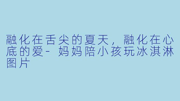 融化在舌尖的夏天,融化在心底的爱-妈妈陪小孩玩冰淇淋图片