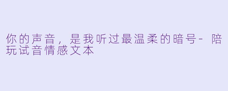 你的声音，是我听过最温柔的暗号-陪玩试音情感文本