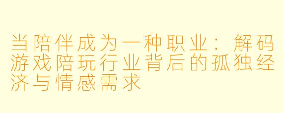 当陪伴成为一种职业：解码游戏陪玩行业背后的孤独经济与情感需求