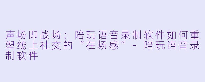 声场即战场:陪玩语音录制软件如何重塑线上社交的“在场感”-陪玩语音录制软件