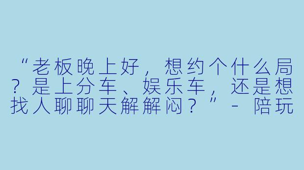 “老板晚上好，想约个什么局？是上分车、娱乐车，还是想找人聊聊天解解闷？”-陪玩接单语录