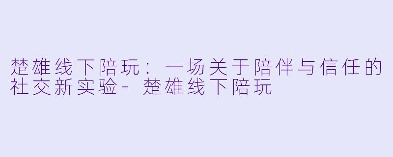 楚雄线下陪玩：一场关于陪伴与信任的社交新实验-楚雄线下陪玩