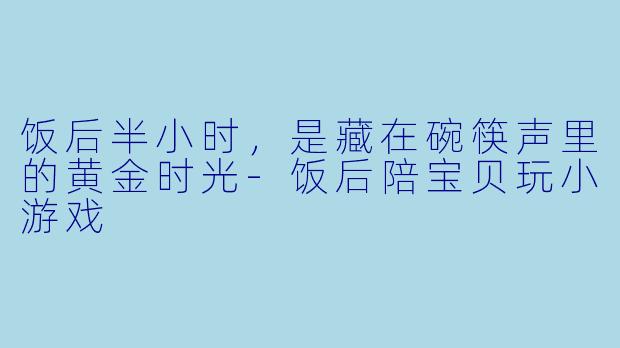 饭后半小时,是藏在碗筷声里的黄金时光-饭后陪宝贝玩小游戏