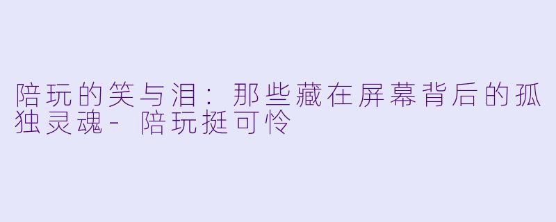 陪玩的笑与泪：那些藏在屏幕背后的孤独灵魂-陪玩挺可怜