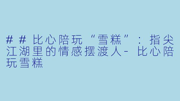 ##比心陪玩“雪糕”:指尖江湖里的情感摆渡人-比心陪玩雪糕