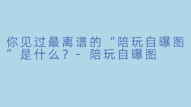 你见过最离谱的“陪玩自曝图”是什么?-陪玩自曝图