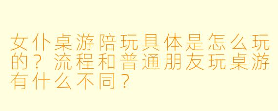 女仆桌游陪玩具体是怎么玩的？流程和普通朋友玩桌游有什么不同？