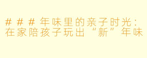 ###年味里的亲子时光:在家陪孩子玩出“新”年味