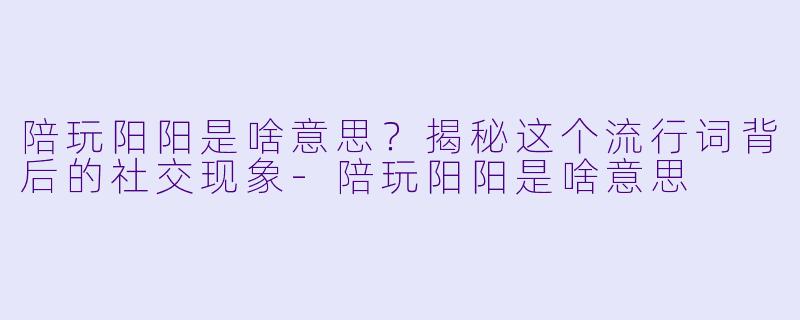 陪玩阳阳是啥意思?揭秘这个流行词背后的社交现象-陪玩阳阳是啥意思