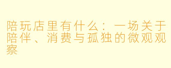 陪玩店里有什么:一场关于陪伴、消费与孤独的微观观察