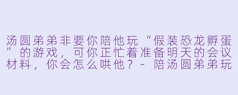 汤圆弟弟非要你陪他玩“假装恐龙孵蛋”的游戏,可你正忙着准备明天的会议材料,你会怎么哄他?-陪汤圆弟弟玩