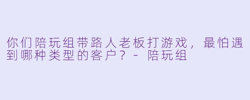 你们陪玩组带路人老板打游戏,最怕遇到哪种类型的客户?-陪玩组