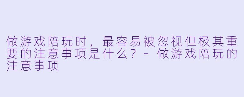 做游戏陪玩时,最容易被忽视但极其重要的注意事项是什么?-做游戏陪玩的注意事项