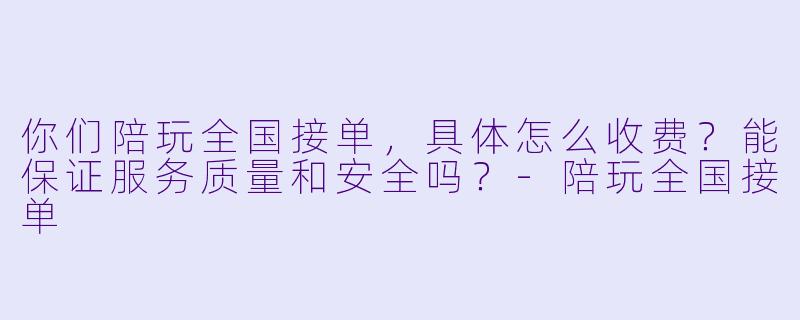 你们陪玩全国接单,具体怎么收费?能保证服务质量和安全吗?-陪玩全国接单