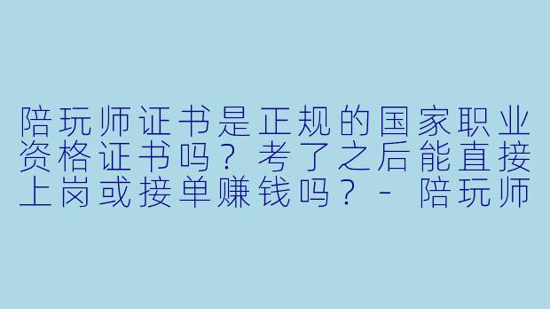 陪玩师证书是正规的国家职业资格证书吗?考了之后能直接上岗或接单赚钱吗?-陪玩师证书