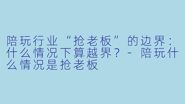 陪玩行业“抢老板”的边界：什么情况下算越界？-陪玩什么情况是抢老板
