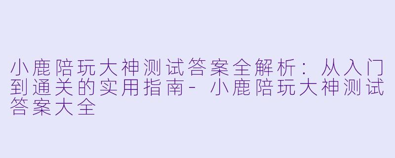小鹿陪玩大神测试答案全解析:从入门到通关的实用指南-小鹿陪玩大神测试答案大全