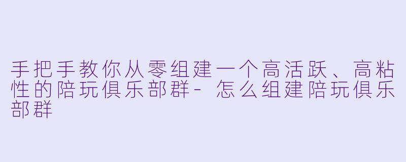 手把手教你从零组建一个高活跃、高粘性的陪玩俱乐部群-怎么组建陪玩俱乐部群