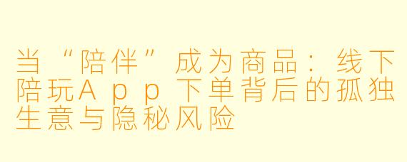 当“陪伴”成为商品：线下陪玩App下单背后的孤独生意与隐秘风险
