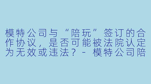 模特公司与“陪玩”签订的合作协议,是否可能被法院认定为无效或违法?-模特公司陪玩合同