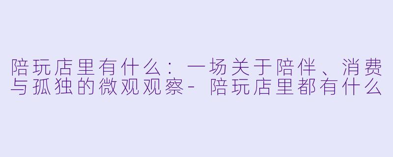 陪玩店里有什么:一场关于陪伴、消费与孤独的微观观察-陪玩店里都有什么