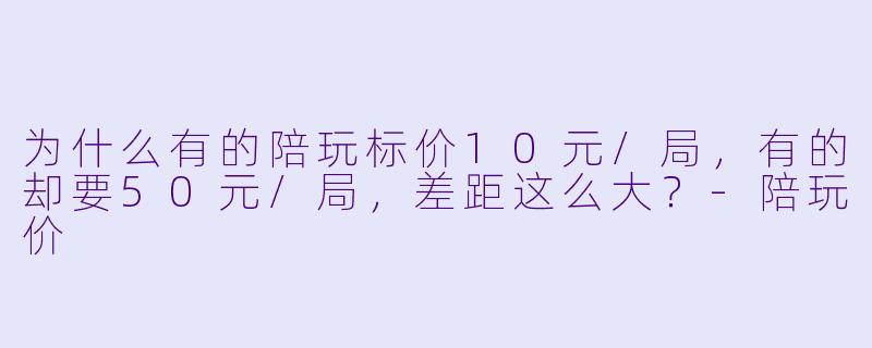 为什么有的陪玩标价10元/局,有的却要50元/局,差距这么大?-陪玩价