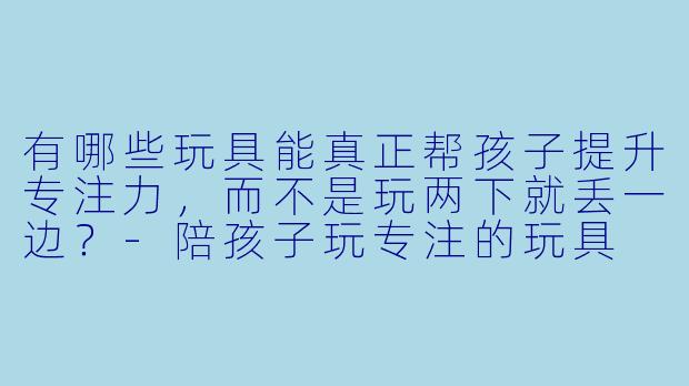 有哪些玩具能真正帮孩子提升专注力,而不是玩两下就丢一边?-陪孩子玩专注的玩具