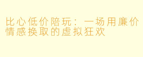比心低价陪玩:一场用廉价情感换取的虚拟狂欢