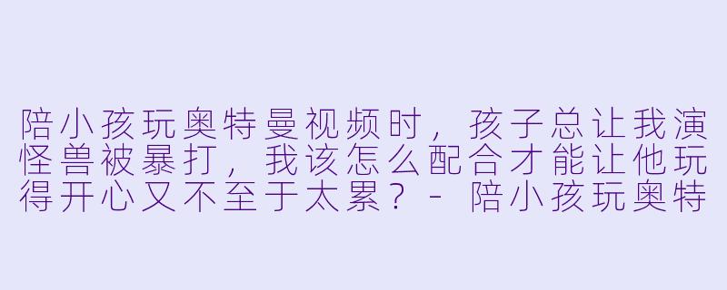 陪小孩玩奥特曼视频时,孩子总让我演怪兽被暴打,我该怎么配合才能让他玩得开心又不至于太累?-陪小孩玩奥特曼视频