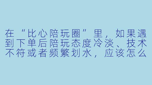 在“比心陪玩圈”里,如果遇到下单后陪玩态度冷淡、技术不符或者频繁划水,应该怎么有效维权或避坑?