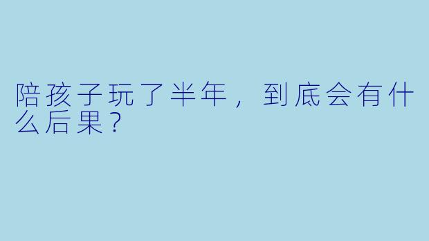 陪孩子玩了半年,到底会有什么后果?