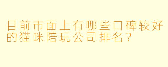 目前市面上有哪些口碑较好的猫咪陪玩公司排名?