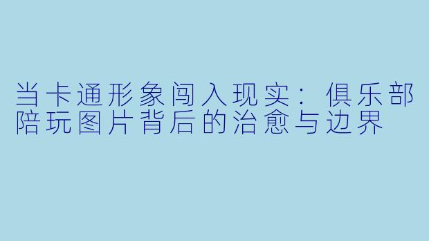 当卡通形象闯入现实:俱乐部陪玩图片背后的治愈与边界