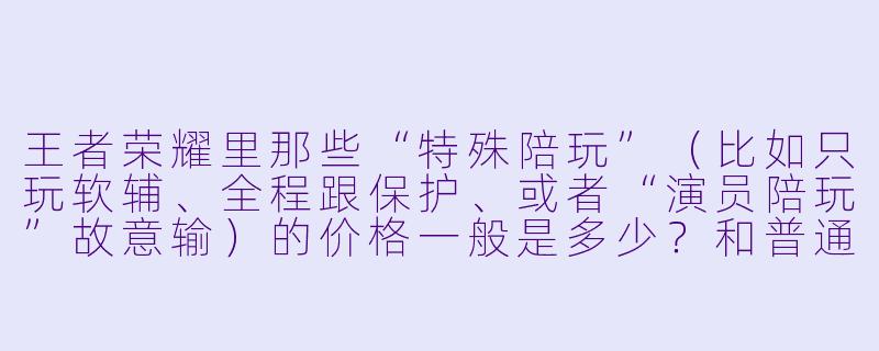 王者荣耀里那些“特殊陪玩”(比如只玩软辅、全程跟保护、或者“演员陪玩”故意输)的价格一般是多少?和普通陪玩有什么区别?-王者荣耀特殊陪玩价格