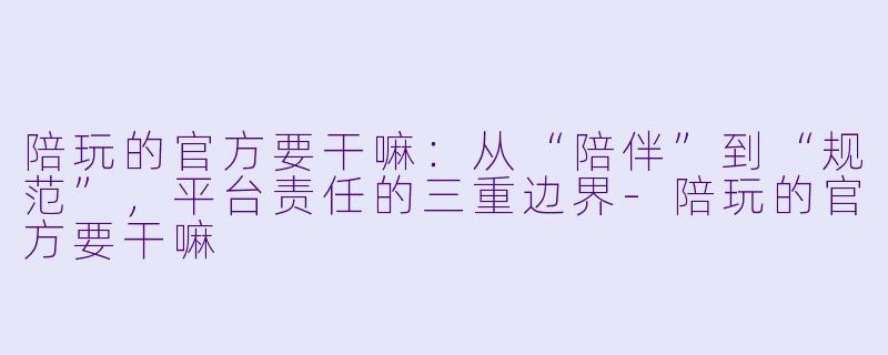陪玩的官方要干嘛:从“陪伴”到“规范”,平台责任的三重边界-陪玩的官方要干嘛