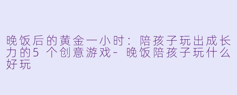 晚饭后的黄金一小时:陪孩子玩出成长力的5个创意游戏-晚饭陪孩子玩什么好玩