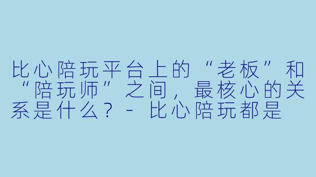 比心陪玩平台上的“老板”和“陪玩师”之间,最核心的关系是什么?-比心陪玩都是
