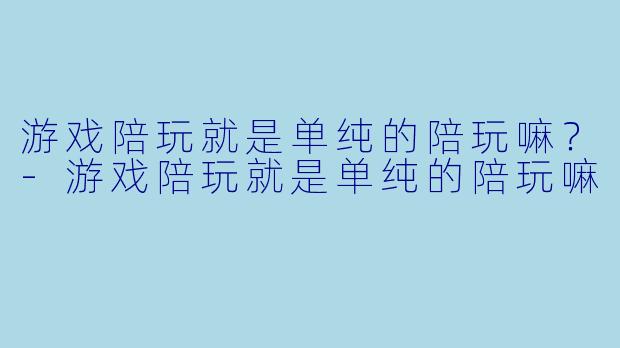 游戏陪玩就是单纯的陪玩嘛?-游戏陪玩就是单纯的陪玩嘛