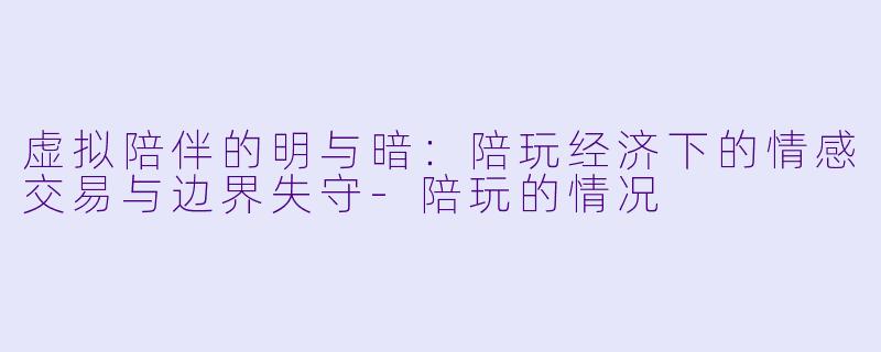 虚拟陪伴的明与暗:陪玩经济下的情感交易与边界失守-陪玩的情况