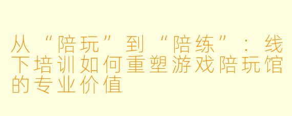 从“陪玩”到“陪练”:线下培训如何重塑游戏陪玩馆的专业价值