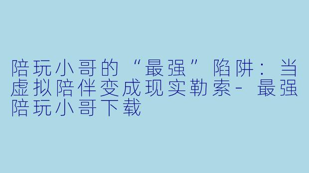 陪玩小哥的“最强”陷阱:当虚拟陪伴变成现实勒索-最强陪玩小哥下载