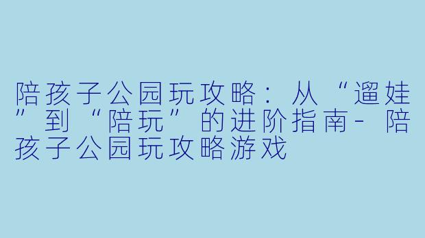 陪孩子公园玩攻略:从“遛娃”到“陪玩”的进阶指南-陪孩子公园玩攻略游戏