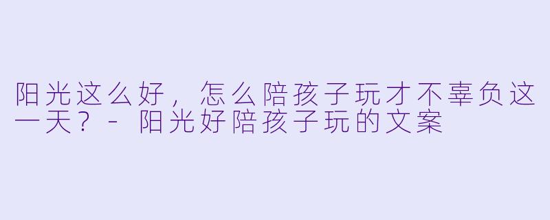 阳光这么好，怎么陪孩子玩才不辜负这一天？-阳光好陪孩子玩的文案