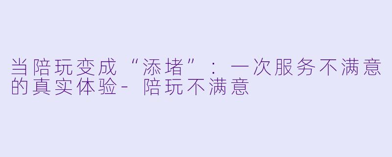 当陪玩变成“添堵”:一次服务不满意的真实体验-陪玩不满意